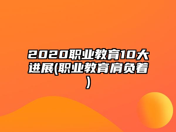 2020職業(yè)教育10大進展(職業(yè)教育肩負著)