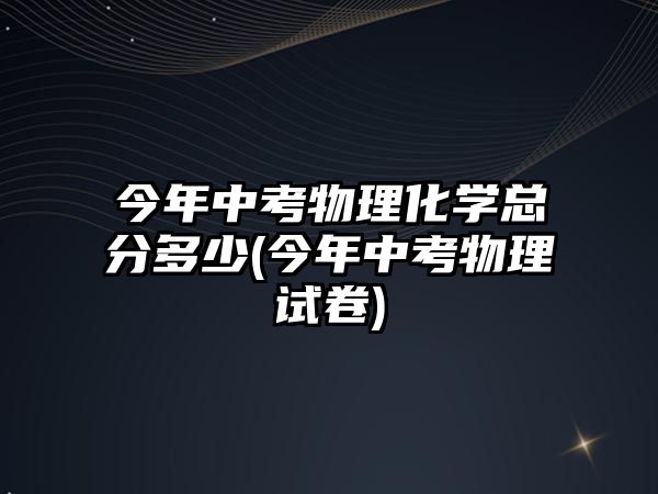 今年中考物理化學(xué)總分多少(今年中考物理試卷)