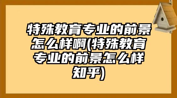 特殊教育專業(yè)的前景怎么樣啊(特殊教育專業(yè)的前景怎么樣知乎)