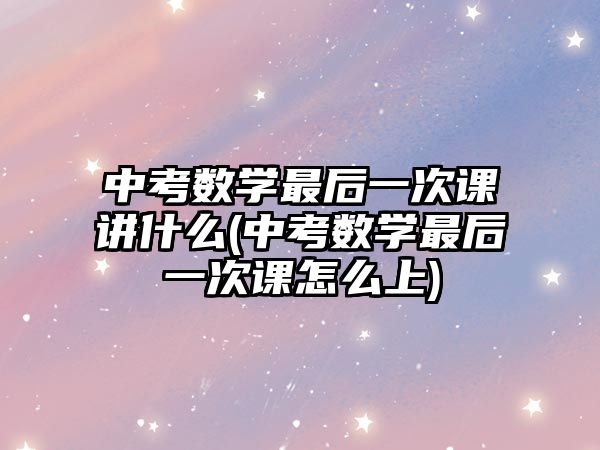 中考數(shù)學(xué)最后一次課講什么(中考數(shù)學(xué)最后一次課怎么上)