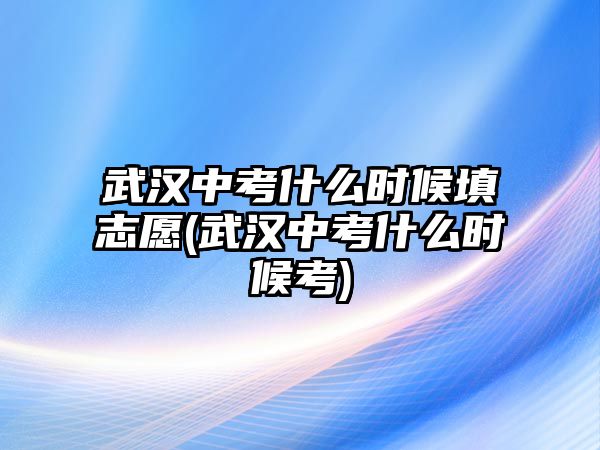 武漢中考什么時(shí)候填志愿(武漢中考什么時(shí)候考)