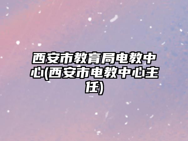 西安市教育局電教中心(西安市電教中心主任)