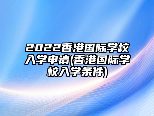 2022香港國際學(xué)校入學(xué)申請(香港國際學(xué)校入學(xué)條件)