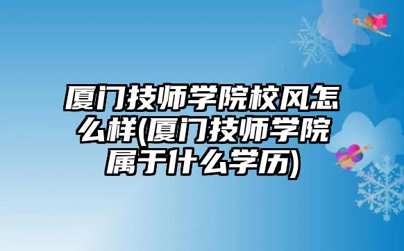 廈門技師學院校風怎么樣(廈門技師學院屬于什么學歷)