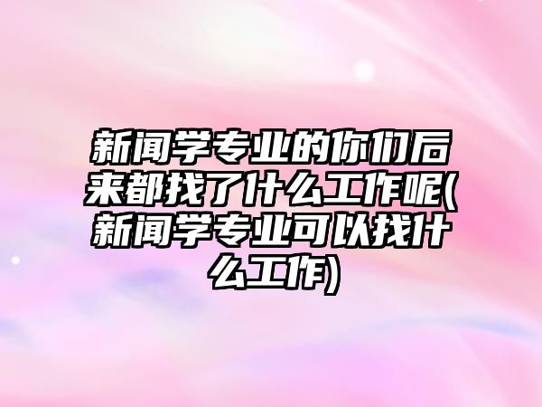 新聞學(xué)專業(yè)的你們后來都找了什么工作呢(新聞學(xué)專業(yè)可以找什么工作)