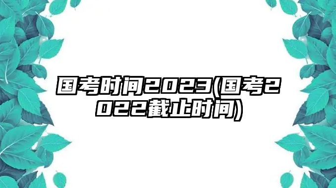 國(guó)考時(shí)間2023(國(guó)考2022截止時(shí)間)