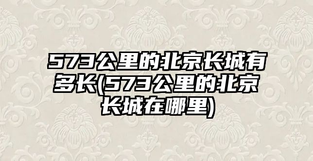 573公里的北京長城有多長(573公里的北京長城在哪里)