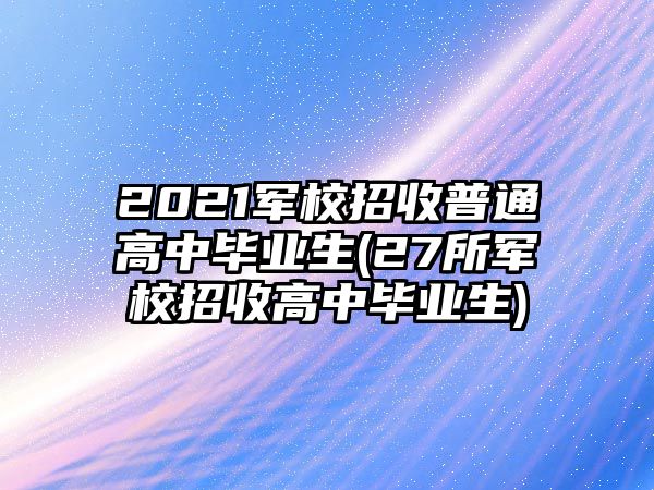 2021軍校招收普通高中畢業(yè)生(27所軍校招收高中畢業(yè)生)