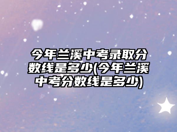 今年蘭溪中考錄取分?jǐn)?shù)線是多少(今年蘭溪中考分?jǐn)?shù)線是多少)