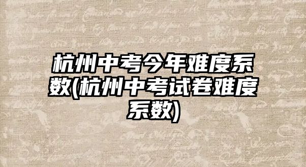 杭州中考今年難度系數(shù)(杭州中考試卷難度系數(shù))