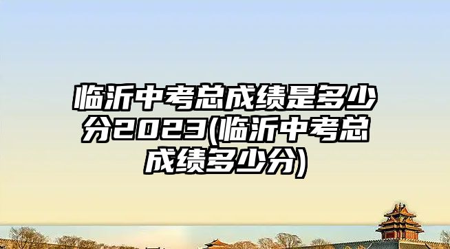 臨沂中考總成績是多少分2023(臨沂中考總成績多少分)