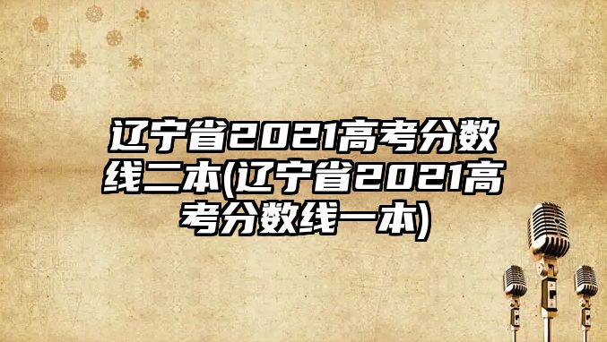 遼寧省2021高考分數(shù)線二本(遼寧省2021高考分數(shù)線一本)