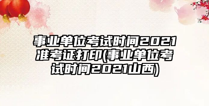 事業(yè)單位考試時間2021準考證打印(事業(yè)單位考試時間2021山西)