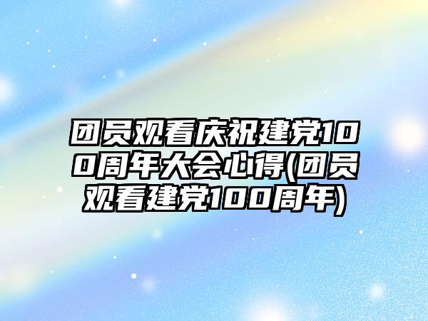 團(tuán)員觀看慶祝建黨100周年大會心得(團(tuán)員觀看建黨100周年)