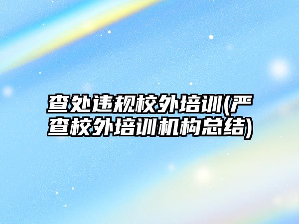 查處違規(guī)校外培訓(嚴查校外培訓機構(gòu)總結(jié))