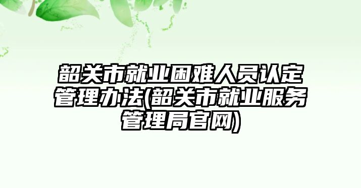 韶關(guān)市就業(yè)困難人員認(rèn)定管理辦法(韶關(guān)市就業(yè)服務(wù)管理局官網(wǎng))