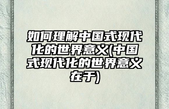 如何理解中國式現(xiàn)代化的世界意義(中國式現(xiàn)代化的世界意義在于)