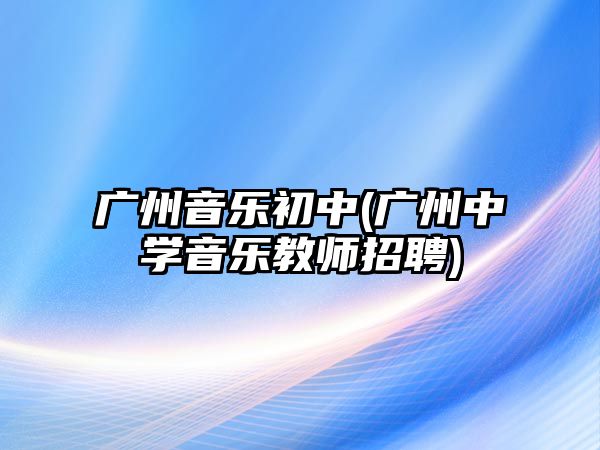 廣州音樂(lè)初中(廣州中學(xué)音樂(lè)教師招聘)