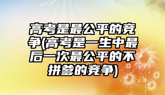 高考是最公平的競爭(高考是一生中最后一次最公平的不拼爹的競爭)