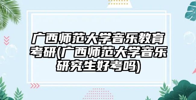 廣西師范大學(xué)音樂教育考研(廣西師范大學(xué)音樂研究生好考嗎)