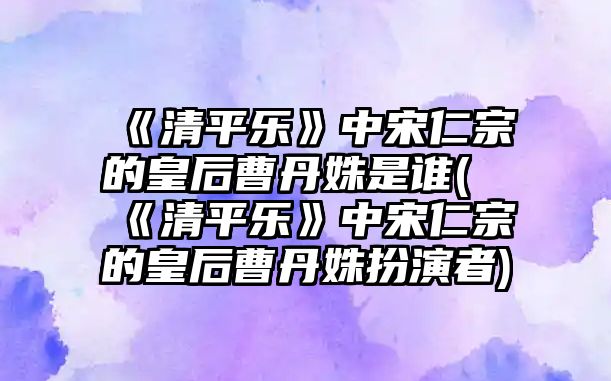 《清平樂》中宋仁宗的皇后曹丹姝是誰(shuí)(《清平樂》中宋仁宗的皇后曹丹姝扮演者)