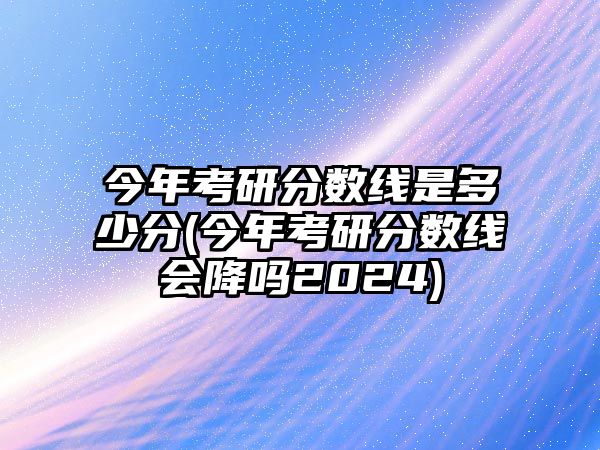 今年考研分數(shù)線是多少分(今年考研分數(shù)線會降嗎2024)