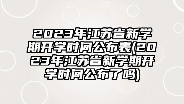 2023年江蘇省新學(xué)期開學(xué)時間公布表(2023年江蘇省新學(xué)期開學(xué)時間公布了嗎)