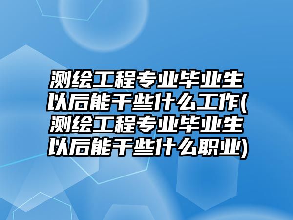 測繪工程專業(yè)畢業(yè)生以后能干些什么工作(測繪工程專業(yè)畢業(yè)生以后能干些什么職業(yè))