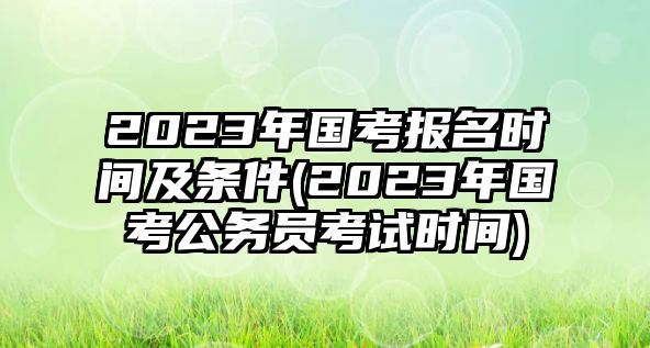 2023年國(guó)考報(bào)名時(shí)間及條件(2023年國(guó)考公務(wù)員考試時(shí)間)