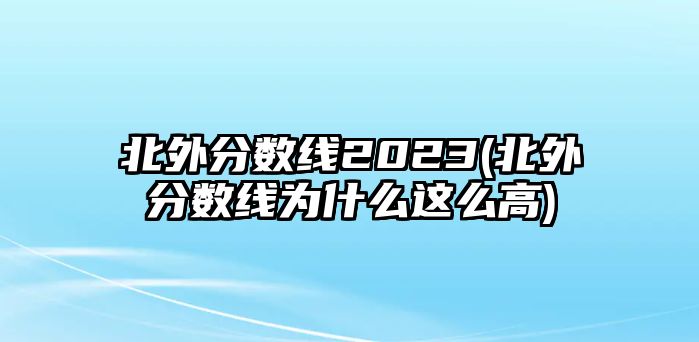 北外分?jǐn)?shù)線2023(北外分?jǐn)?shù)線為什么這么高)