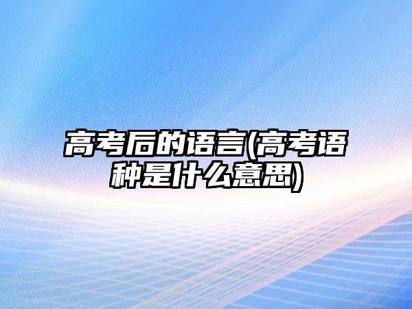 高考后的語(yǔ)言(高考語(yǔ)種是什么意思)