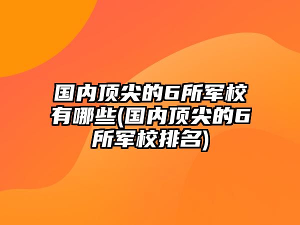 國內(nèi)頂尖的6所軍校有哪些(國內(nèi)頂尖的6所軍校排名)