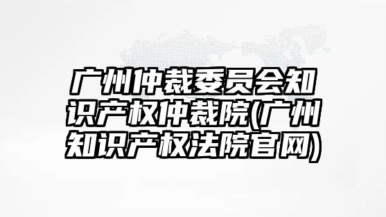 廣州仲裁委員會知識產權仲裁院(廣州知識產權法院官網)