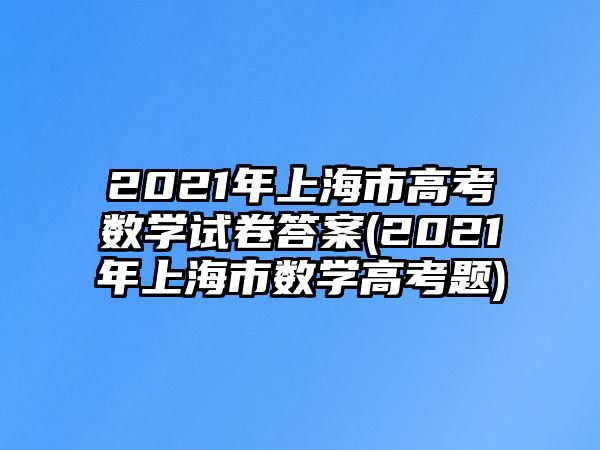 2021年上海市高考數(shù)學(xué)試卷答案(2021年上海市數(shù)學(xué)高考題)