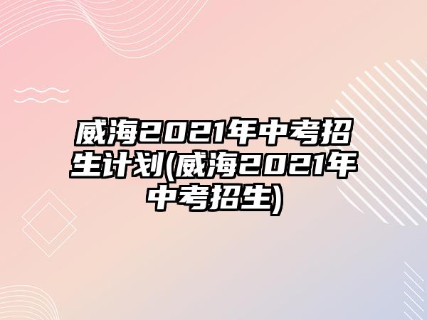 威海2021年中考招生計劃(威海2021年中考招生)