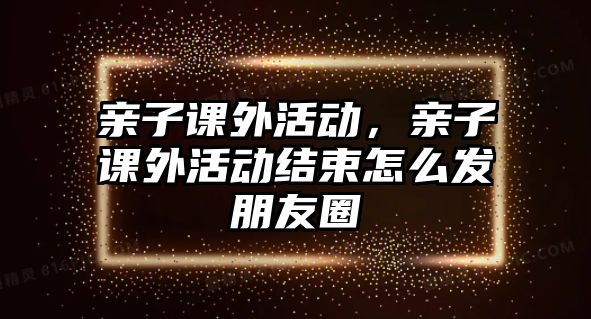 親子課外活動(dòng)，親子課外活動(dòng)結(jié)束怎么發(fā)朋友圈