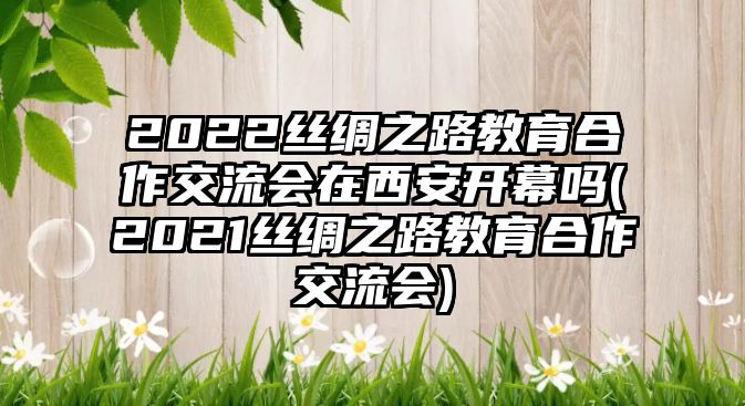 2022絲綢之路教育合作交流會在西安開幕嗎(2021絲綢之路教育合作交流會)