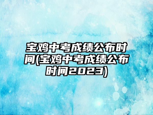 寶雞中考成績公布時間(寶雞中考成績公布時間2023)