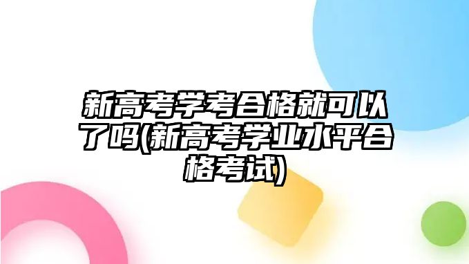 新高考學(xué)考合格就可以了嗎(新高考學(xué)業(yè)水平合格考試)