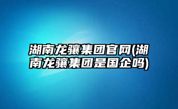 湖南龍?bào)J集團(tuán)官網(wǎng)(湖南龍?bào)J集團(tuán)是國(guó)企嗎)