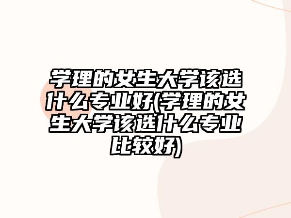 學(xué)理的女生大學(xué)該選什么專業(yè)好(學(xué)理的女生大學(xué)該選什么專業(yè)比較好)