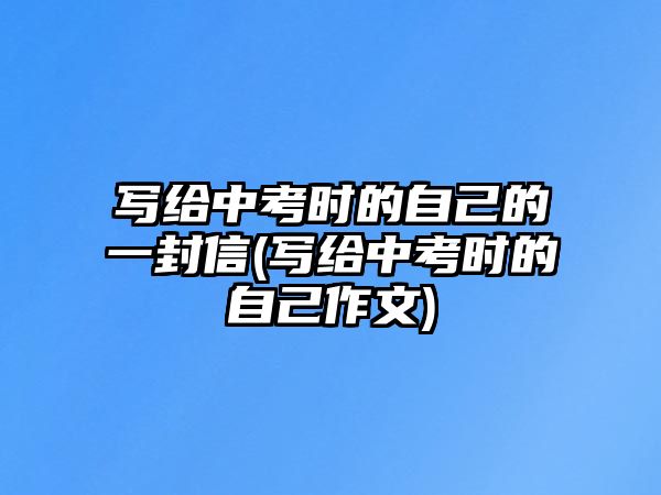 寫給中考時(shí)的自己的一封信(寫給中考時(shí)的自己作文)