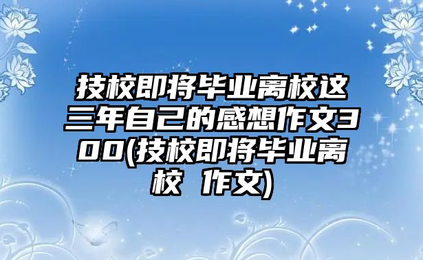 技校即將畢業(yè)離校這三年自己的感想作文300(技校即將畢業(yè)離校 作文)