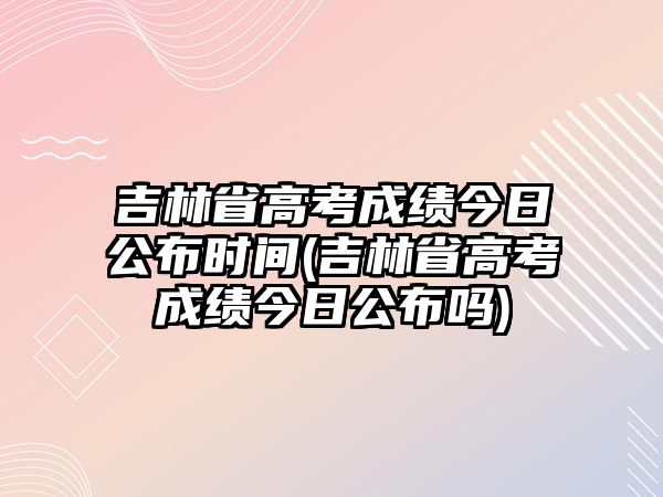 吉林省高考成績今日公布時(shí)間(吉林省高考成績今日公布嗎)