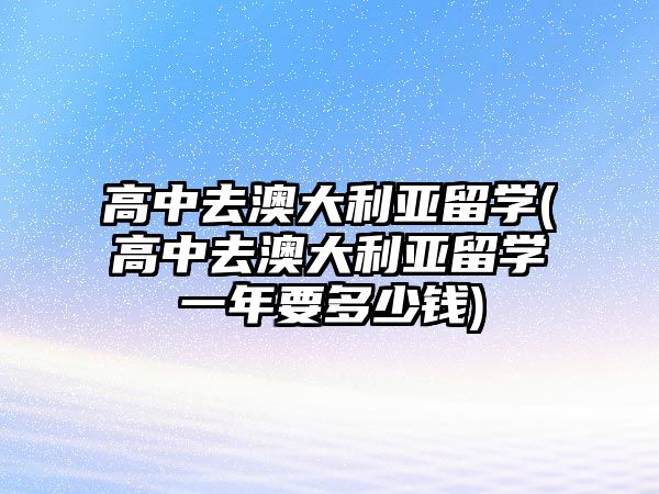 高中去澳大利亞留學(高中去澳大利亞留學一年要多少錢)