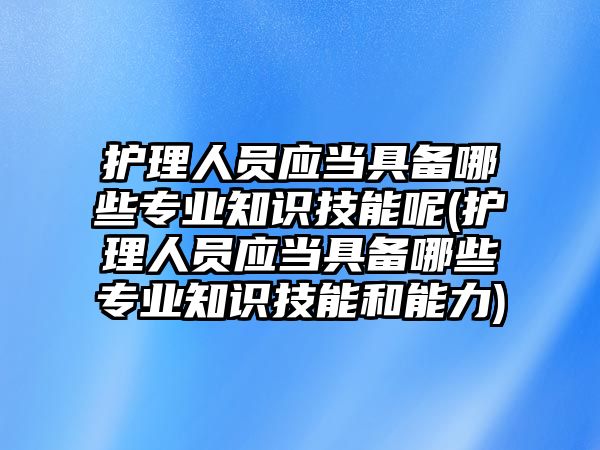 護(hù)理人員應(yīng)當(dāng)具備哪些專業(yè)知識技能呢(護(hù)理人員應(yīng)當(dāng)具備哪些專業(yè)知識技能和能力)