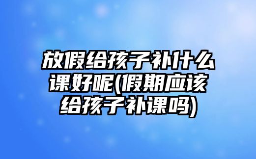 放假給孩子補(bǔ)什么課好呢(假期應(yīng)該給孩子補(bǔ)課嗎)