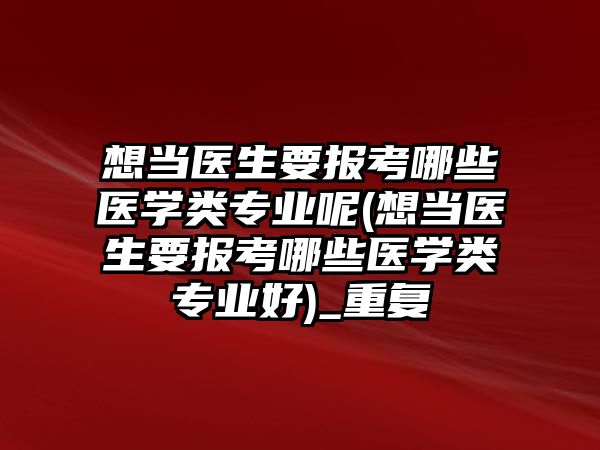 想當醫(yī)生要報考哪些醫(yī)學類專業(yè)呢(想當醫(yī)生要報考哪些醫(yī)學類專業(yè)好)_重復