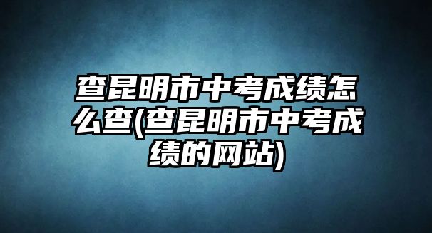 查昆明市中考成績(jī)?cè)趺床?查昆明市中考成績(jī)的網(wǎng)站)