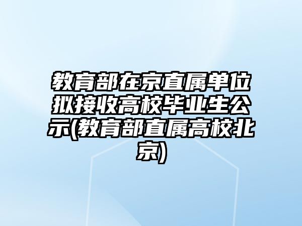 教育部在京直屬單位擬接收高校畢業(yè)生公示(教育部直屬高校北京)